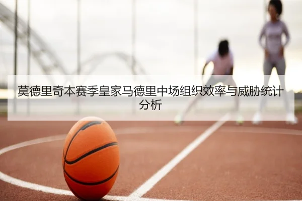 莫德里奇本赛季皇家马德里中场组织效率与威胁统计分析